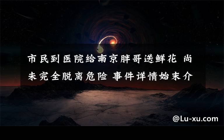 市民到医院给南京胖哥送鲜花 尚未完全脱离危险 事件详情始末介绍！