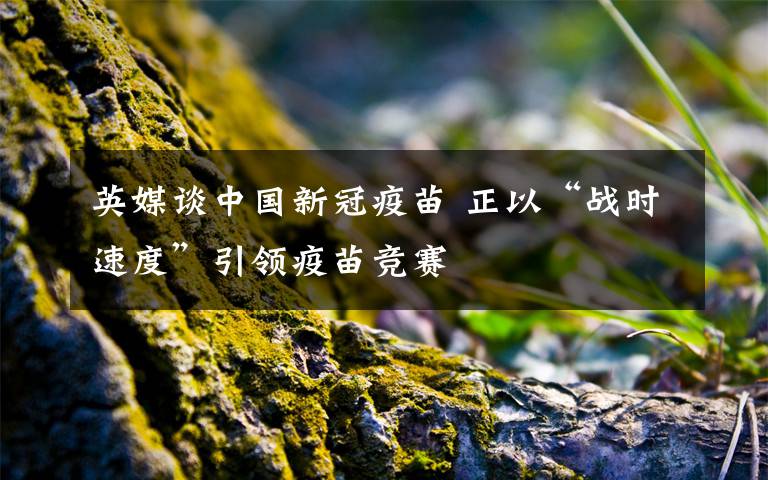 英媒谈中国新冠疫苗 正以“战时速度”引领疫苗竞赛