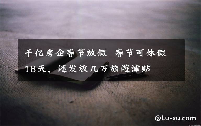 千亿房企春节放假 春节可休假18天，还发放几万旅游津贴