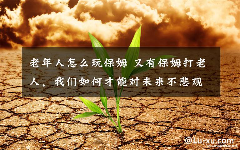 老年人怎么玩保姆 又有保姆打老人，我们如何才能对未来不悲观？