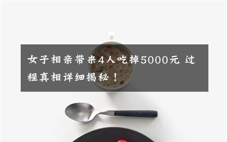 女子相亲带来4人吃掉5000元 过程真相详细揭秘！