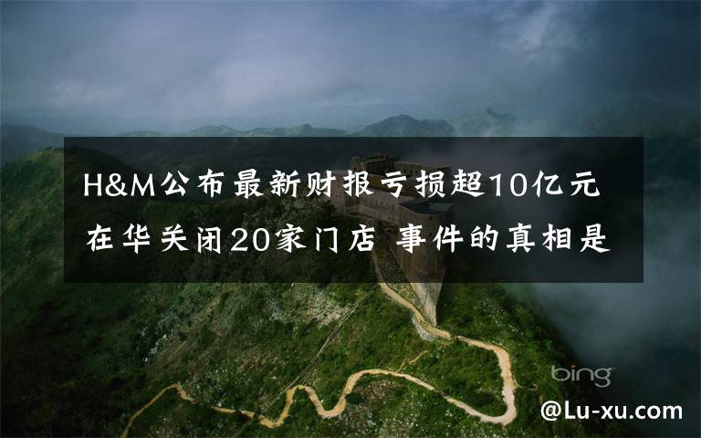 H&M公布最新财报亏损超10亿元 在华关闭20家门店 事件的真相是什么？