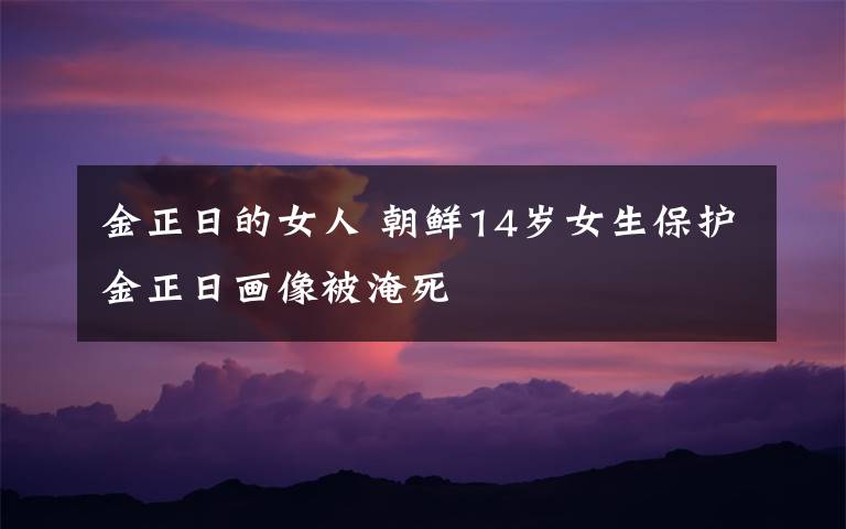 金正日的女人 朝鲜14岁女生保护金正日画像被淹死