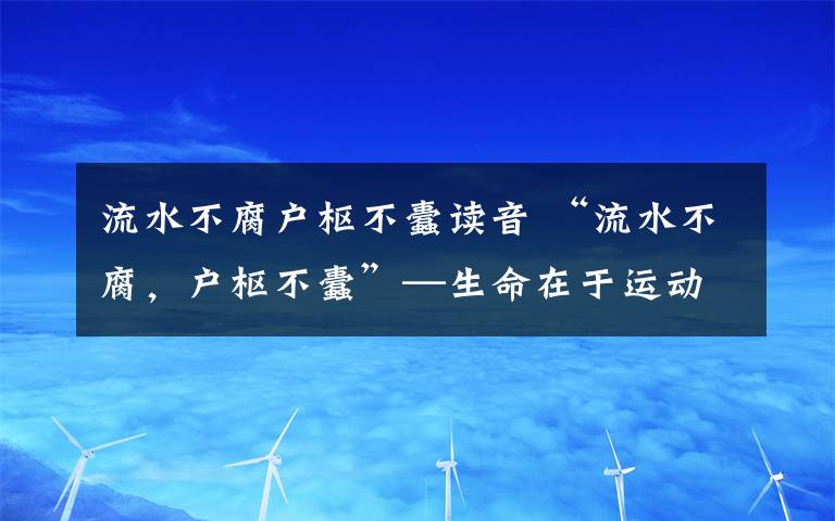 流水不腐户枢不蠹读音 “流水不腐，户枢不蠹”—生命在于运动！