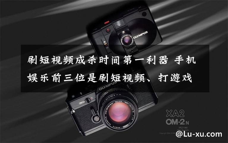 刷短视频成杀时间第一利器 手机娱乐前三位是刷短视频、打游戏和追剧 到底什么情况呢？