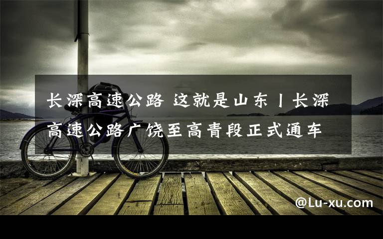 长深高速公路 这就是山东丨长深高速公路广饶至高青段正式通车