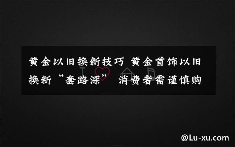 黄金以旧换新技巧 黄金首饰以旧换新“套路深” 消费者需谨慎购买