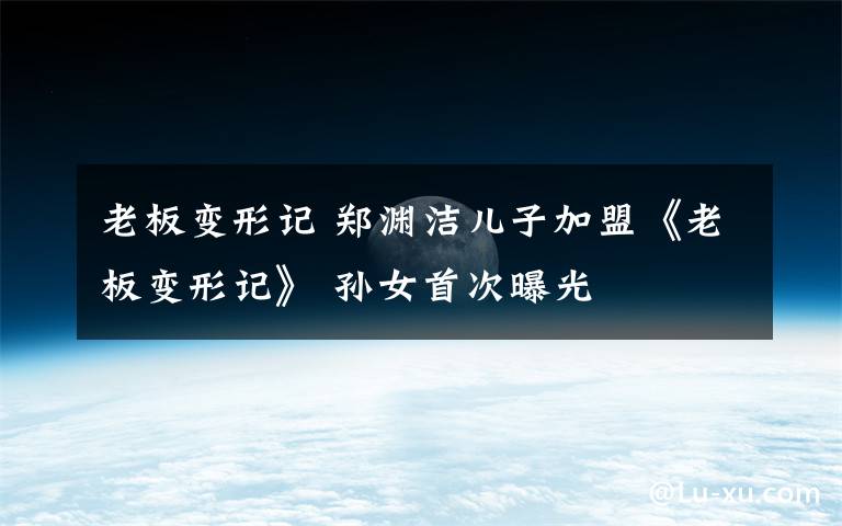 老板变形记 郑渊洁儿子加盟《老板变形记》 孙女首次曝光