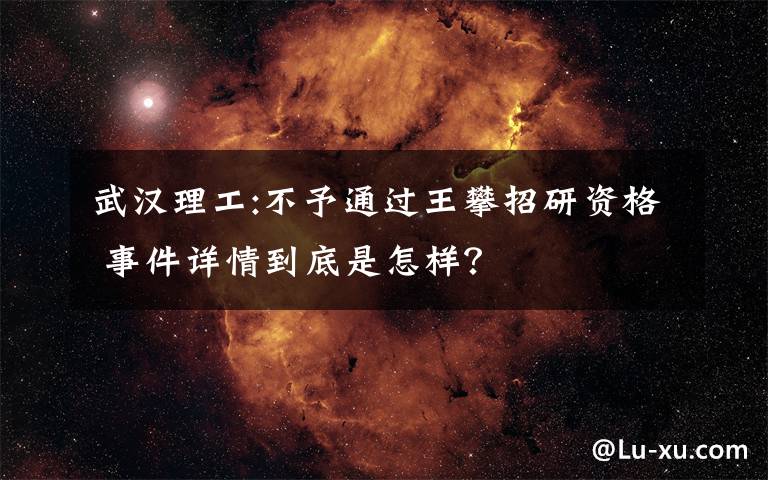 武汉理工:不予通过王攀招研资格 事件详情到底是怎样？