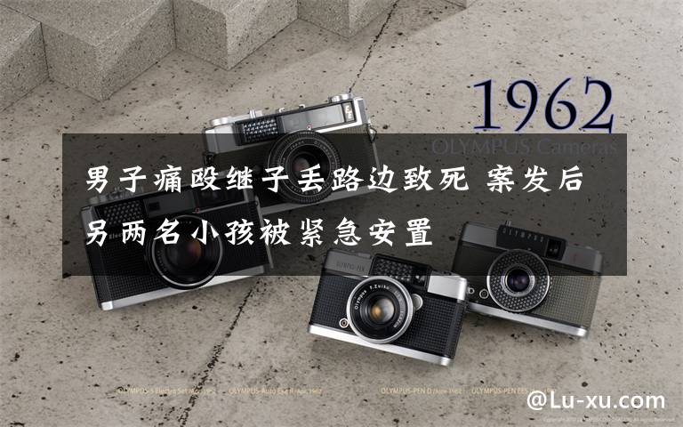 男子痛殴继子丢路边致死 案发后另两名小孩被紧急安置