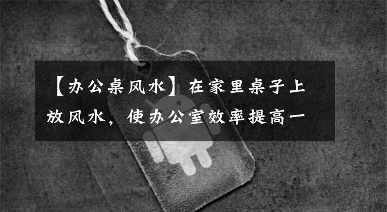 【办公桌风水】在家里桌子上放风水，使办公室效率提高一倍！