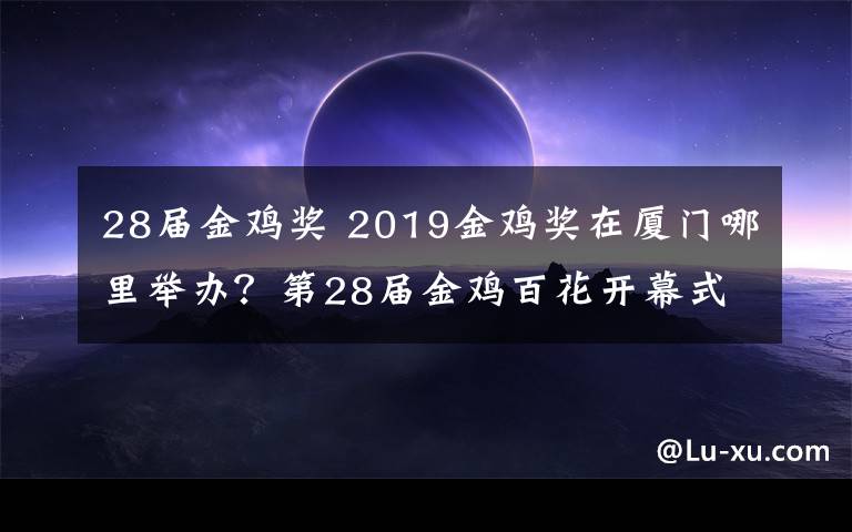 28届金鸡奖 2019金鸡奖在厦门哪里举办？第28届金鸡百花开幕式出席名单