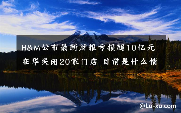 H&M公布最新财报亏损超10亿元 在华关闭20家门店 目前是什么情况？