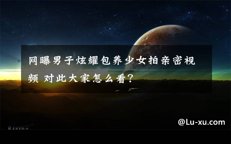 网曝男子炫耀包养少女拍亲密视频 对此大家怎么看？
