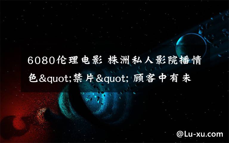 6080伦理电影 株洲私人影院播情色"禁片" 顾客中有未成年人
