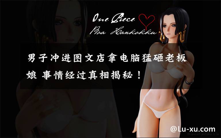 男子冲进图文店拿电脑猛砸老板娘 事情经过真相揭秘！