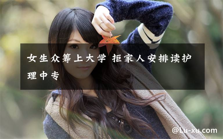 女生众筹上大学 拒家人安排读护理中专
