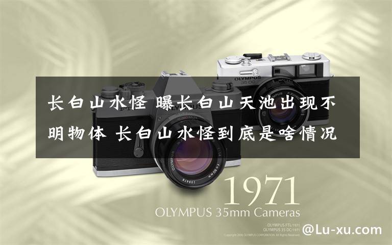 长白山水怪 曝长白山天池出现不明物体 长白山水怪到底是啥情况？