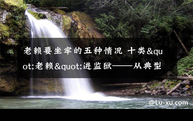 老赖要坐牢的五种情况 十类"老赖"进监狱——从典型案例看"老赖"下场