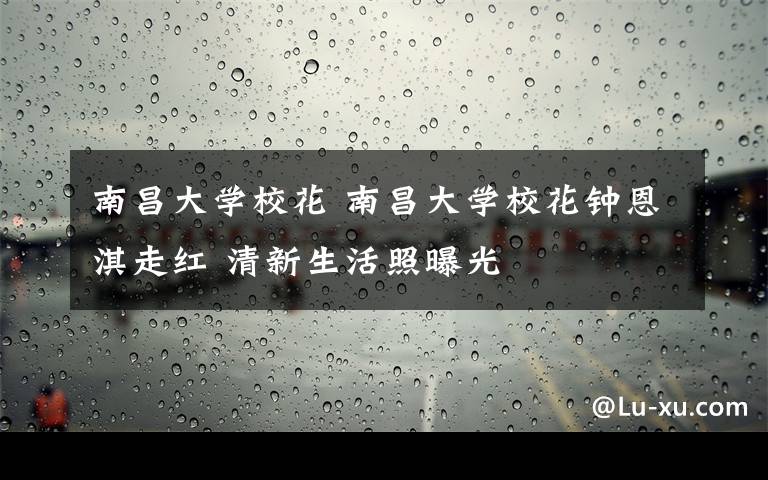 南昌大学校花 南昌大学校花钟恩淇走红 清新生活照曝光