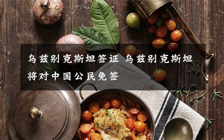 乌兹别克斯坦签证 乌兹别克斯坦将对中国公民免签
