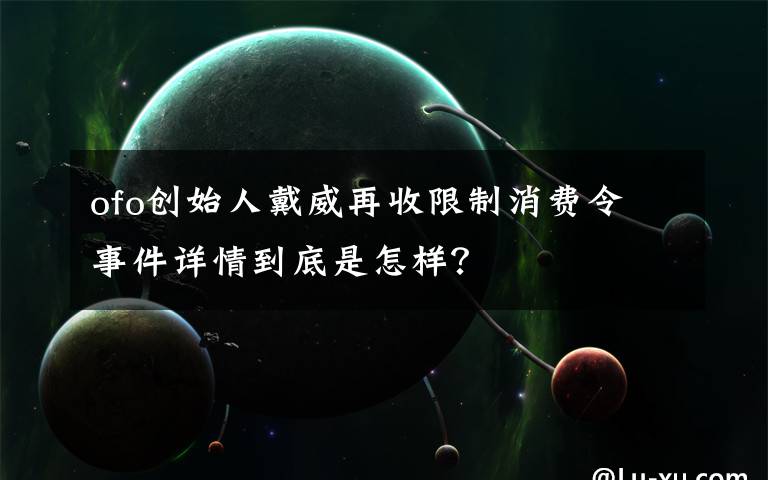 ofo创始人戴威再收限制消费令 事件详情到底是怎样？