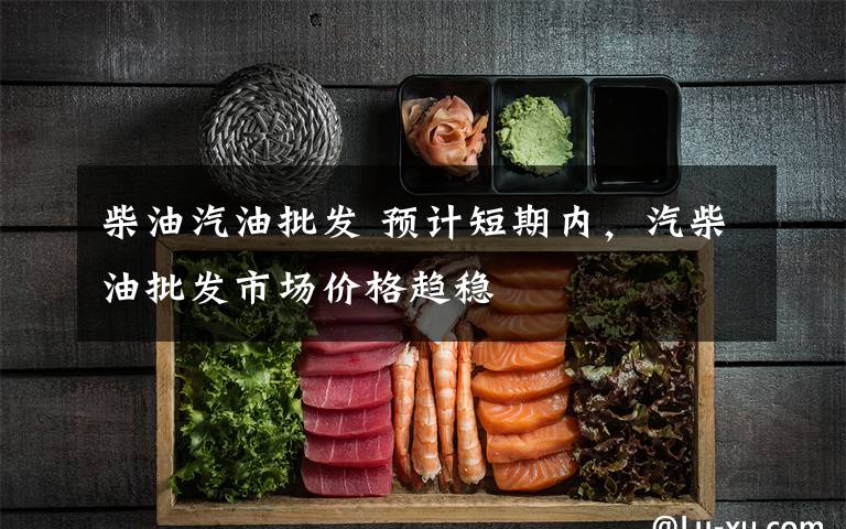 柴油汽油批发 预计短期内，汽柴油批发市场价格趋稳