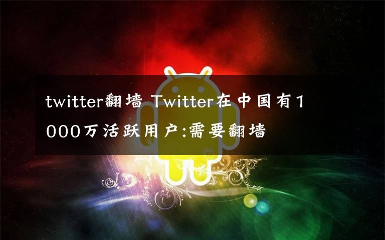 twitter翻墙 Twitter在中国有1000万活跃用户:需要翻墙