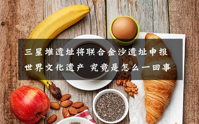 三星堆遗址将联合金沙遗址申报世界文化遗产 究竟是怎么一回事?
