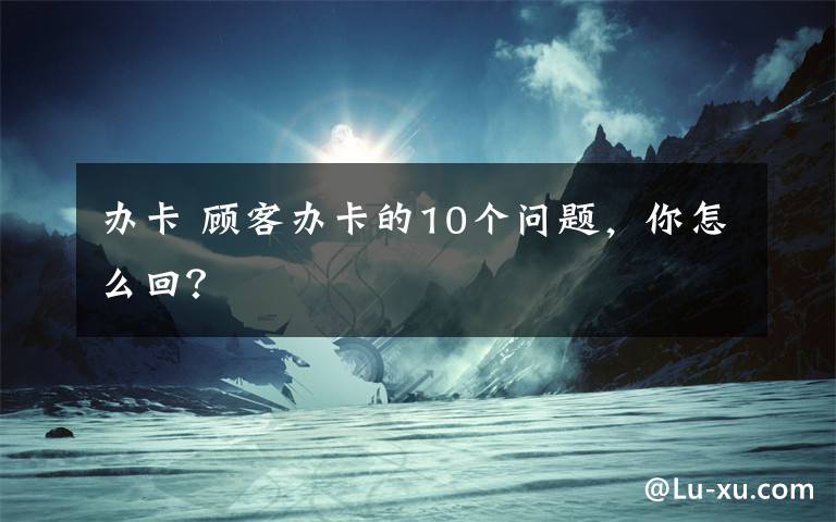 办卡 顾客办卡的10个问题，你怎么回？