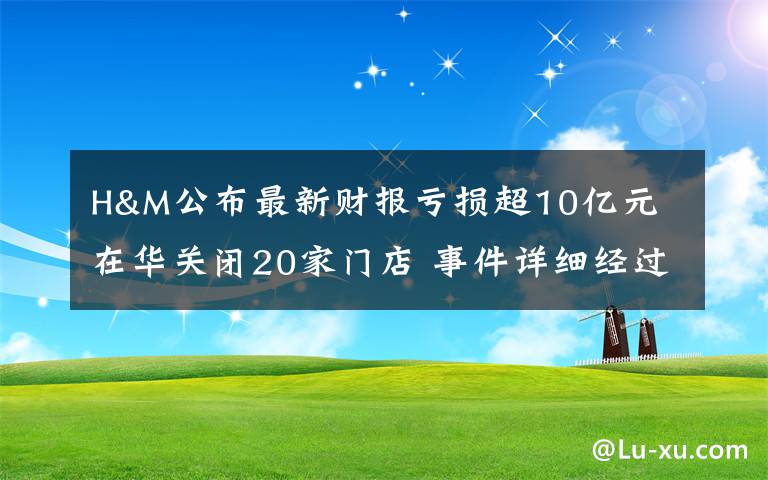 H&M公布最新财报亏损超10亿元 在华关闭20家门店 事件详细经过！