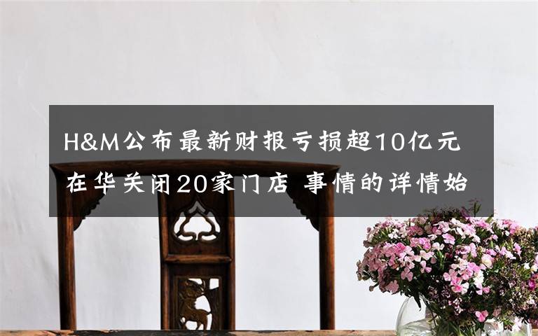 H&M公布最新财报亏损超10亿元 在华关闭20家门店 事情的详情始末是怎么样了！