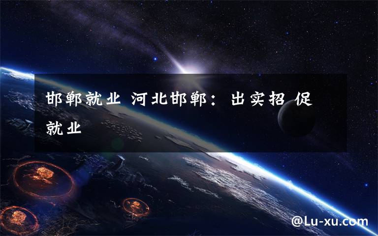 邯郸就业 河北邯郸：出实招 促就业