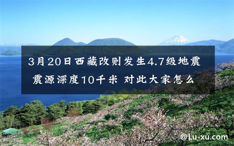 3月20日西藏改则发生4.7级地震 震源深度10千米 对此大家怎么看？