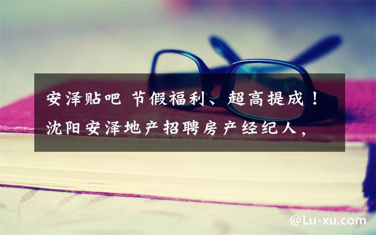 安泽贴吧 节假福利、超高提成！沈阳安泽地产招聘房产经纪人，速来查看吧！