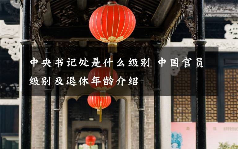 中央书记处是什么级别 中国官员级别及退休年龄介绍