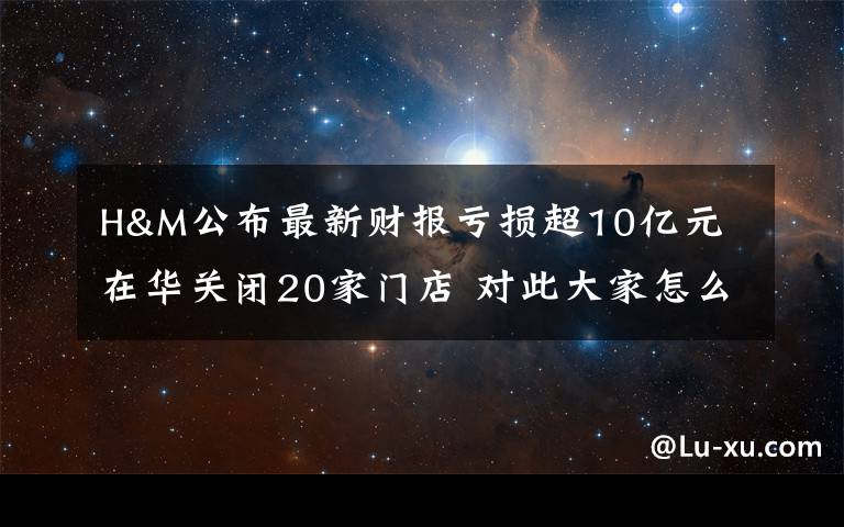 H&M公布最新财报亏损超10亿元 在华关闭20家门店 对此大家怎么看？