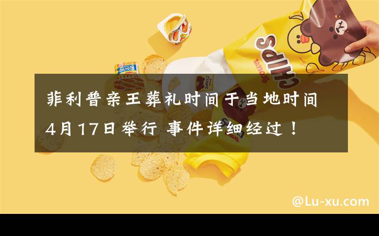 菲利普亲王葬礼时间于当地时间4月17日举行 事件详细经过！