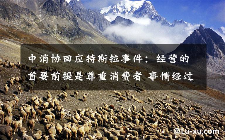 中消协回应特斯拉事件：经营的首要前提是尊重消费者 事情经过真相揭秘！