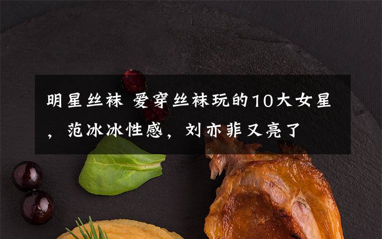 明星丝袜 爱穿丝袜玩的10大女星，范冰冰性感，刘亦菲又亮了