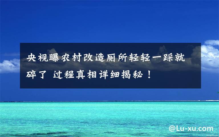 央视曝农村改造厕所轻轻一踩就碎了 过程真相详细揭秘！