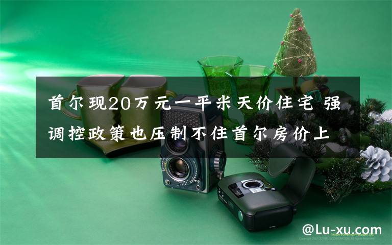 首尔现20万元一平米天价住宅 强调控政策也压制不住首尔房价上涨 还原事发经过及背后原因！