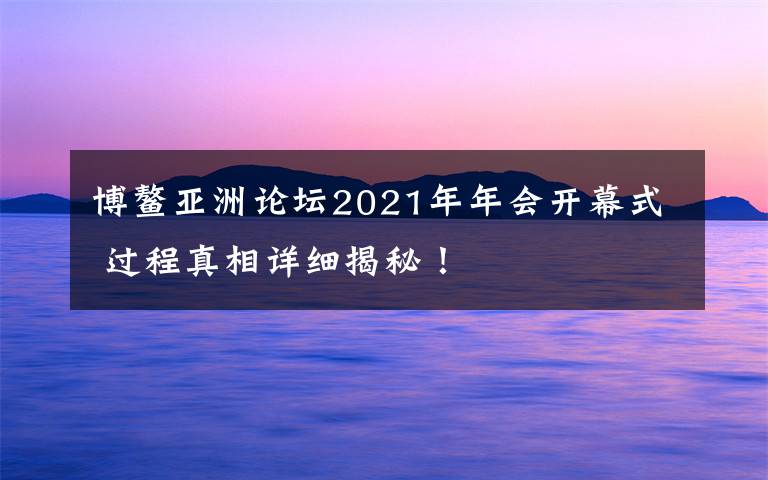 博鳌亚洲论坛2021年年会开幕式 过程真相详细揭秘！