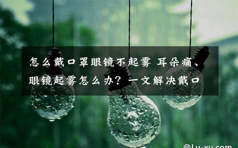 怎么戴口罩眼镜不起雾 耳朵痛、眼镜起雾怎么办？一文解决戴口罩9大困扰