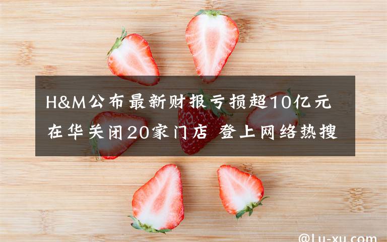 H&M公布最新财报亏损超10亿元 在华关闭20家门店 登上网络热搜了！