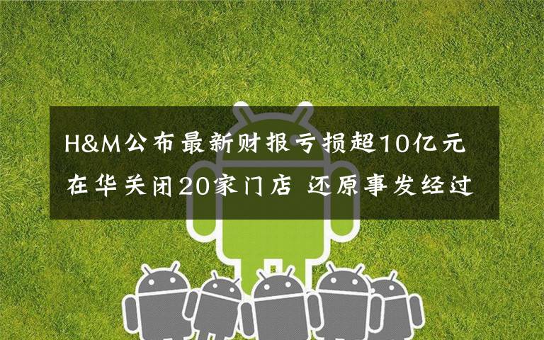 H&M公布最新财报亏损超10亿元 在华关闭20家门店 还原事发经过及背后真相！