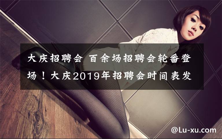 大庆招聘会 百余场招聘会轮番登场！大庆2019年招聘会时间表发布，3月份将举办9场