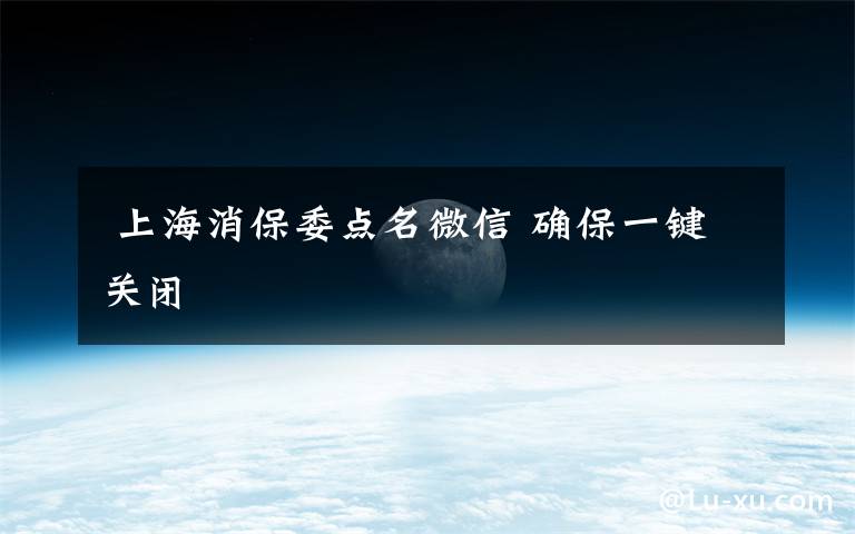  上海消保委点名微信 确保一键关闭