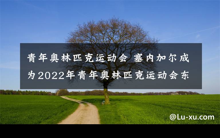 青年奥林匹克运动会 塞内加尔成为2022年青年奥林匹克运动会东道主