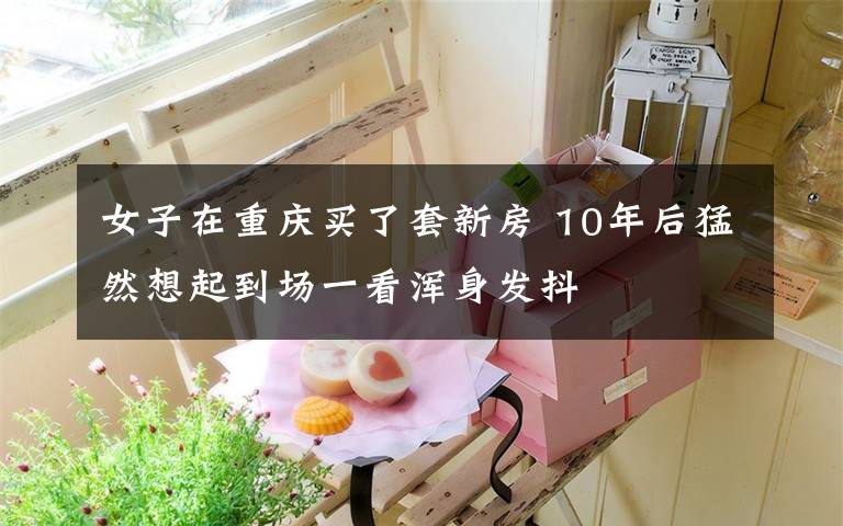 女子在重庆买了套新房 10年后猛然想起到场一看浑身发抖